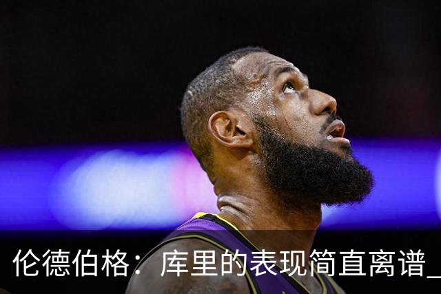 伦德伯格：库里的表现简直离谱 我真的被他震撼到了