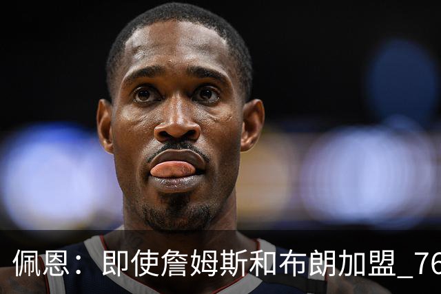 佩恩：即使詹姆斯和布朗加盟 76人仍是马克西的球队 他才是核心