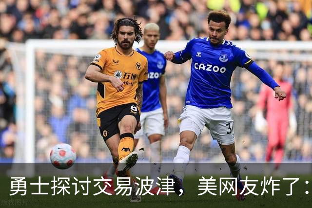 勇士探讨交易波津，美网友炸了：炒掉邓利维