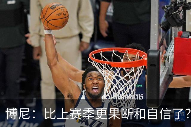 博尼：比上赛季更果断和自信了？我更适应球队的体系和节奏了