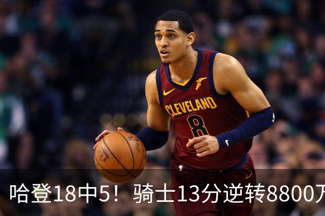 哈登18中5！骑士13分逆转8800万沃特森暴走，三状元首秀遗憾输球