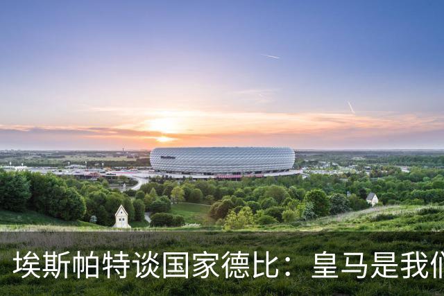 埃斯帕特谈国家德比：皇马是我们的宿敌，我的目标是上场拿下比赛