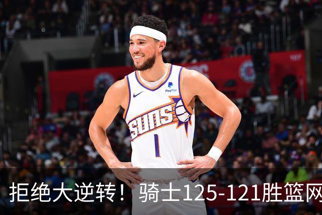 拒绝大逆转！骑士125-121胜篮网！此战看到4个事实：哈登令人担忧