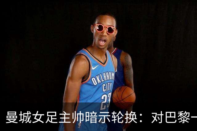 曼城女足主帅暗示轮换：对巴黎一役会有不同面孔